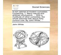 John White A rich cabinet of modern curiosities. Containing, 1. Many natural John White Multicolor