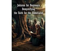 Judaism for Beginners: Demystifying the Faith for the Uninitiated: First Steps in the Jewish World, Beliefs, Practices and History