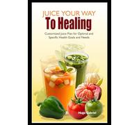 Juice Your Way To Healing: Customized Juice Plan for Optimal and Specific Health Goals and Needs