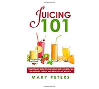 Juicing 101: Your Ultimate Guide To Lose Weight, Get Your Body All The Nutrients It Needs, And Improve Your Wellness