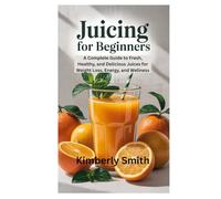 JUICING FOR BEGINNERS: A Complete Guide to Fresh, Healthy, and Delicious Juices for Weight Loss, Energy, and Wellness