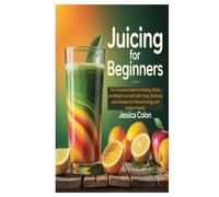 JUICING FOR BEGINNERS: The Complete Guide to Healing, Detox, and Weight Loss with 100+ Easy, Delicious Juice Recipes for Vibrant Energy and Radiant Health