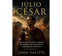 Júlio César: Ascensão, guerras e queda do homem que destruiu a República Romana