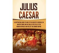 Julius Caesar: A Captivating Guide to One of the Greatest Generals in Ancient Rome and His Role in the Fall of the Roman Republic and Rise of the Roman Empire
