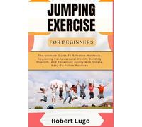 JUMPING EXERCISE FOR BEGINNERS: The Ultimate Guide To Effective Workouts, Improving Cardiovascular Health, Building Strength, And Enhancing Agility With Simple, Easy-To-Follow Routines