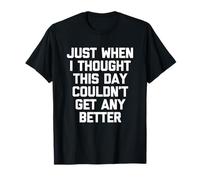 Just When I Thought This Day Couldn't Get Any Better - Funny T-Shirt