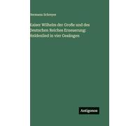 Kaiser Wilhelm der Große und des Deutschen Reiches Erneuerung: Heldenlied in vier Gesängen