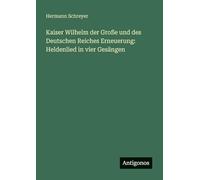 Kaiser Wilhelm der Große und des Deutschen Reiches Erneuerung: Heldenlied in vier Gesängen