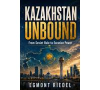 KAZAKHSTAN UNBOUND: From Soviet Rule to Eurasian Power - How a Nation Between Russia and China Learned to Stand on Its Own