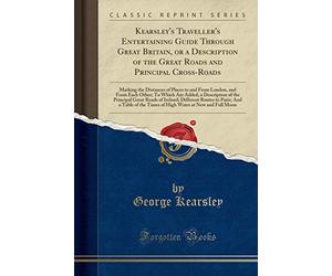 Kearsley's Traveller's Entertaining Guide Through Great Britain, or a Description of the Great Roads and Principal Cross-Roads: Marking the Distances ... Are Added, a Description of the Principal GRE