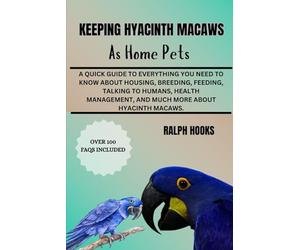 KEEPING HYACINTH MACAWS AS HOME PETS: A Quick Guide To Everything You Need To Know About Housing, Breeding, Feeding, Talking To Humans, Health Management, And Much More About Hyacinth Macaws.