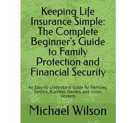 Keeping Life Insurance Simple: The Complete Beginner's Guide to Family Protection and Financial Security: An Easy-to-Understand Guide for Families, Seniors, Business Owners, and Union Workers