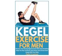 KEGEL EXERCISE FOR MEN: Discover How Pairing Kegel Exercises With Deep Breathing Helps You Stay Centered, Ease Stress, And Connect More Deeply With Your Body