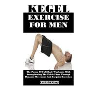 KEGEL EXERCISE FOR MEN: The Power Of Full-Body Workouts With Strengthening The Pelvic Floor Through Dynamic Movement And Targeted Exercises