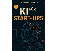 KI für Start-ups - Der praxisnahe Berufsratgeber für Gründer:innen und Innovatoren: Wie Sie mit künstlicher Intelligenz smarter gründen, wachsen und nachhaltigen Erfolg sichern (KI-Berufsratgeber)