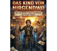 Kind von Nirgendwo: Das rätselhafte Leben und Sterben des Kaspar Hauser