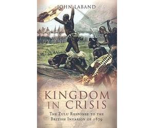 Kingdom in Crisis: the Zulu Response to the British Invasion of 1879