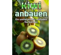 Kiwi anbauen: Ein umfassender Leitfaden für den Gärtner: von der Sortenauswahl und Pflanzung bis hin zu Pflege, Bestäubung, Überwinterung und Schädlingsbekämpfung