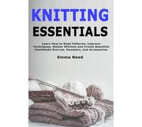 Knitting Essentials: Learn How to Read Patterns, Improve Techniques, Master Stitches and Create Beautiful Handmade Scarves, Sweaters, and Accessories