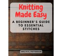 Knitting Made Easy: A Beginner's Guide to Essential Stitches: Learn the Art of Knitting Step-by-Step - Perfect for Absolute Beginners and Novices Alike