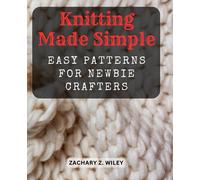 Knitting Made Simple: Easy Patterns for Newbie Crafters: Step-by-Step Instructions to Kickstart Your Knitting Journey with Beautiful Beginner Projects