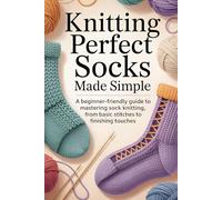 Knitting Perfect Socks Made Simple: A Beginner-Friendly Guide to Mastering Sock Knitting, From Basic Stitches to Finishing Touches