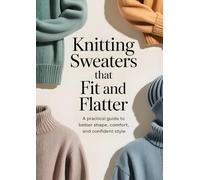 Knitting Sweaters That Fit and Flatter: A Practical Guide to Better Shape, Comfort and Confident Style
