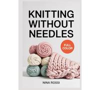 KNITTING WITHOUT NEEDLES: 30 Fun Finger and Arm Knitting Projects for Chunky Blankets, Scarves, and Home Decor: A Step-by-Step Visual Guide to Hand Knitting with Giant Yarn and No Prior Experience.