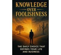 Knowledge Over Foolishness: The Daily Choice That Deﬁnes Your Life and Business