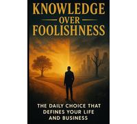 Knowledge Over Foolishness: The Daily Choice That Deﬁnes Your Life and Business