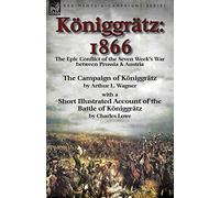 Königgrätz: 1866: the Epic Conflict of the Seven Week's War between Prussia & Austria-The Campaign of Königgrätz by Arthur L. Wagner with a Short ... of the Battle of Königgrätz by Charles Lowe