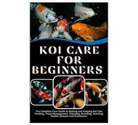 Koi Care for Beginners: The Complete Care Guide to Raising and Keeping Koi Fish, Feeding, Pond Management, Choosing, Breeding, Stocking, Health, Disease, and Prevention