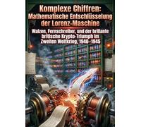 Komplexe Chiffren: Mathematische Entschlüsselung der Lorenz-Maschine: Walzen, Fernschreiber, und der brillante britische Krypto-Triumph im Zweiten Weltkrieg, 1940-1945