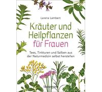 Kräuter und Heilpflanzen für Frauen: Tees, Tinkturen und Salben aus der Naturmedizin selbst herstellen: Die besten Rezepte für Gesundheit, Schönheit und Wohlbefinden