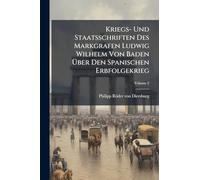 Kriegs- Und Staatsschriften Des Markgrafen Ludwig Wilhelm Von Baden Über Den Spanischen Erbfolgekrieg