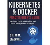 Kubernetes & Docker Practitioner’s Guide: Hands-on CI/CD, Monitoring, and Cluster Management Strategies (Tech Tips and Information for Beginners and Programmers)