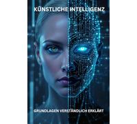 KÜNSTLICHE INTELLLIGENZ GRUNDLAGEN VERSTÄNDLICH ERKLÄRT: Entschlüsseln Sie das Geheimnis der Künstlichen Intelligenz - ohne Fachchinesisch! (KI)