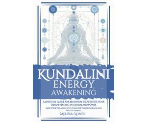 Kundalini Energy Awakening: A Spiritual Guide For Beginners To Activate Your Mind'S Psychic Intuition And Power, Raise Your Vibration With Yoga For Transcendence And Enlightenment