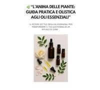 “L’Anima delle Piante: Guida Pratica e Olistica agli Oli Essenziali”: Il potere sottile degli oli essenziali per trasformare il tuo quotidiano in un rituale di cura”