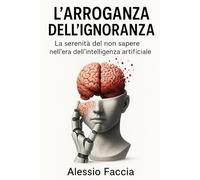 L’ARROGANZA DELL’IGNORANZA La serenità del non sapere nell’era dell’intelligenza artificiale: La serenità del non sapere nell’era dell’intelligenza artificiale