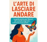 L’Arte di Lasciare Andare: La guida pratica per liberarti dal controllo degli altri e ritrovare il tuo potere interiore