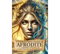 L’Eterna Seduzione di Afrodite: L’Amore Divino, il Fascino e la Passione: La Dea della Bellezza tra Miti, Misteri, Storia e Mitologia Greca
