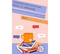 L’inglese Per Chi Ha Già Perso Le Speranze: Come sbloccare il tuo inglese anche se pensi di essere un caso disperato (English senza panico - di Ilia C.)