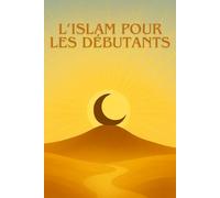 L’ISLAM POUR LES DÉBUTANTS: Le guide clair, simple et moderne pour découvrir l’Islam sans préjugés