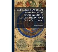 La Belleza Y Las Bellas Artes Segun Las Doctrinas De La FilosofÃ-a Socràtica Y De La Cristiana...