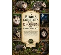 LA BIBBIA COMPLETA DEGLI OPOSSUM PER PRINCIPIANTI: Tutto quello che devi sapere sugli opossum: comportamento e adattamenti, habitat e distribuzione, ... su salute e sicurezza, convi...