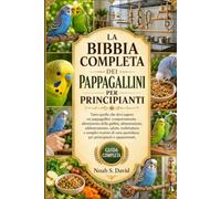 LA BIBBIA COMPLETA DEI PAPPAGALLINI PER PRINCIPIANTI: Tutto quello che devi sapere sui pappagallini: comportamento, allestimento della gabbia, ... di cura quotidiana per principiant......