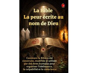 La Bible La peur écrite au nom de Dieu: Comment la Bible a été construite, modifiée et utilisée par des êtres humains pour organiser l’obéissance, la culpabilité et la conscience.