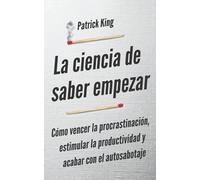 La ciencia de saber empezar: Cómo vencer la procrastinación, estimular la productividad y acabar con el autosabotaje (Patrick King Español)