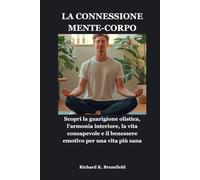 LA CONNESSIONE MENTE-CORPO: Scopri la guarigione olistica, l'armonia interiore, la vita consapevole e il benessere emotivo per una vita più sana